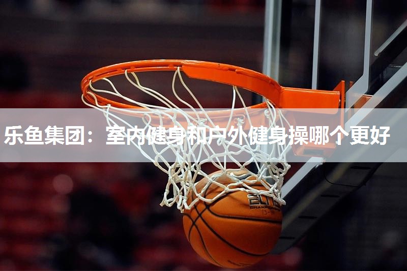 乐鱼集团：室内健身和户外健身操哪个更好