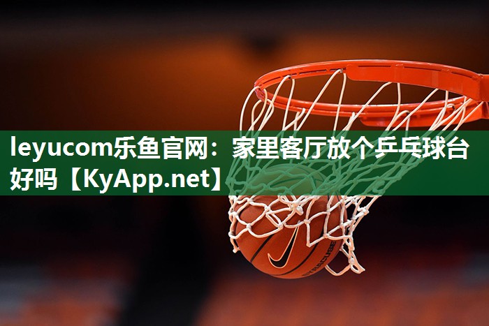 leyucom乐鱼官网：家里客厅放个乒乓球台好吗