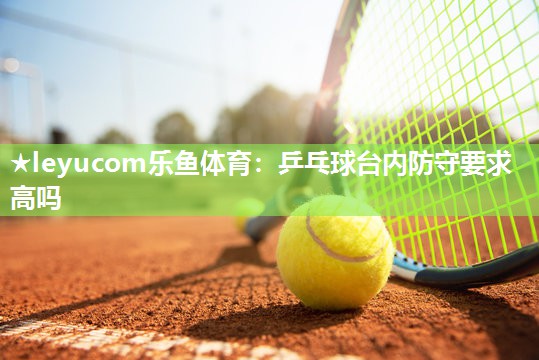 乒乓球台内防守要求高吗 乒乓球台内防守要求高吗